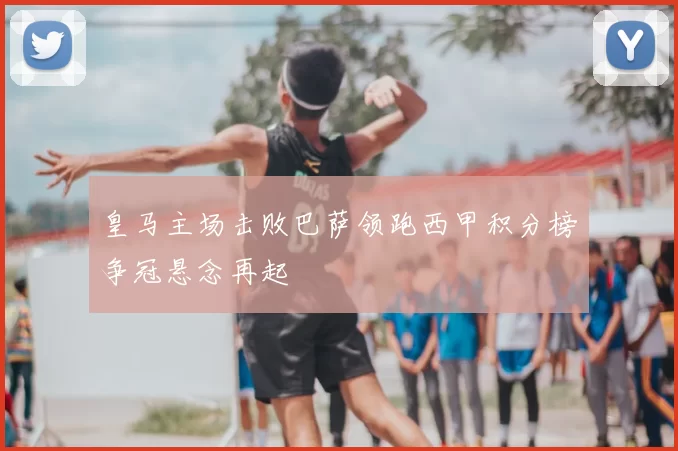 皇马主场击败巴萨领跑西甲积分榜争冠悬念再起