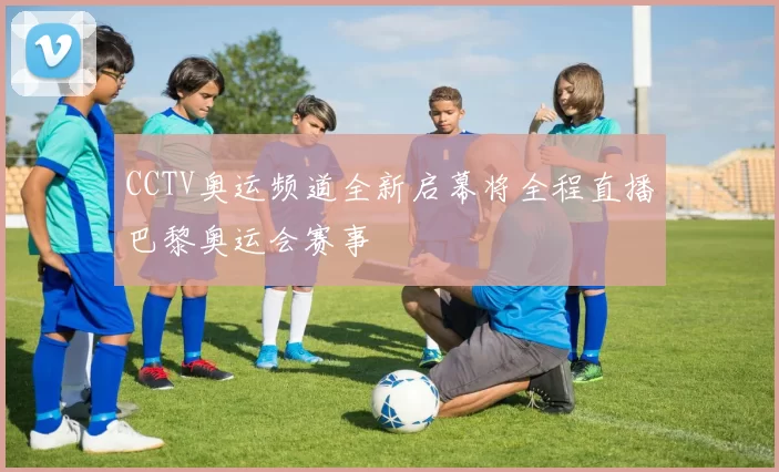 CCTV奥运频道全新启幕将全程直播巴黎奥运会赛事