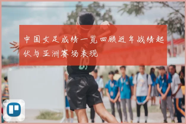 中国女足成绩一览回顾近年战绩起伏与亚洲赛场表现
