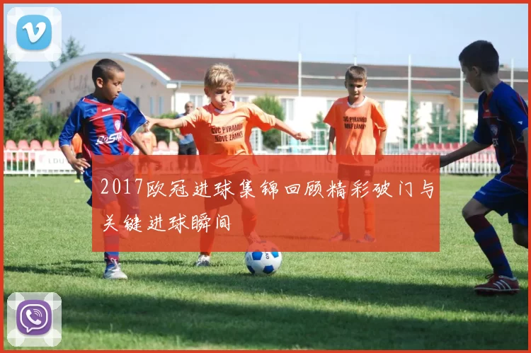 2017欧冠进球集锦回顾精彩破门与关键进球瞬间