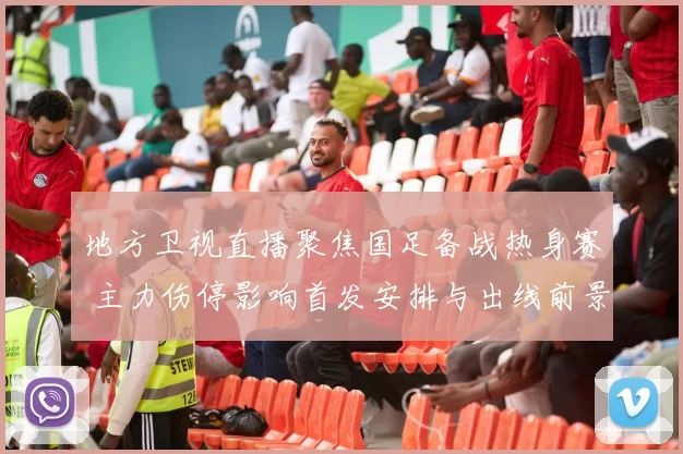地方卫视直播聚焦国足备战热身赛 主力伤停影响首发安排与出线前景