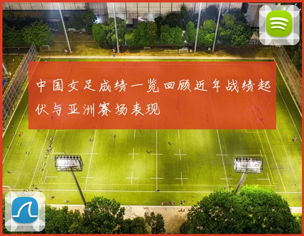 中国女足成绩一览回顾近年战绩起伏与亚洲赛场表现