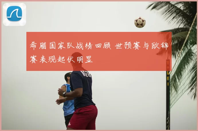 希腊国家队战绩回顾 世预赛与欧锦赛表现起伏明显