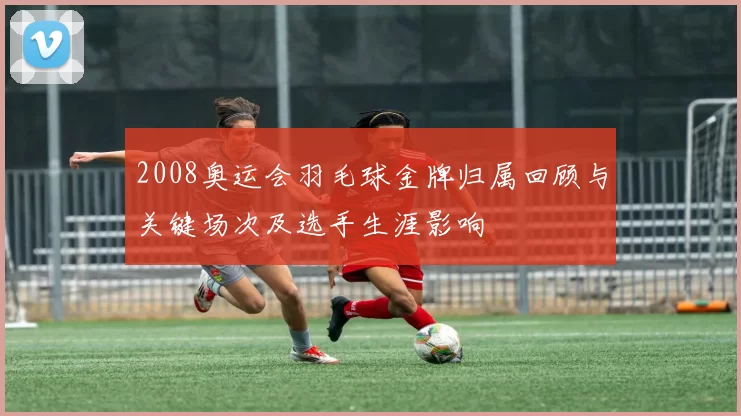 2008奥运会羽毛球金牌归属回顾与关键场次及选手生涯影响