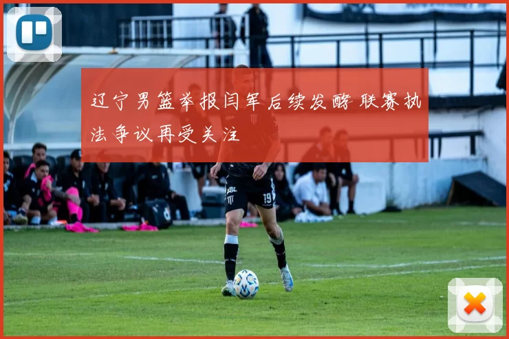 辽宁男篮举报闫军后续发酵 联赛执法争议再受关注