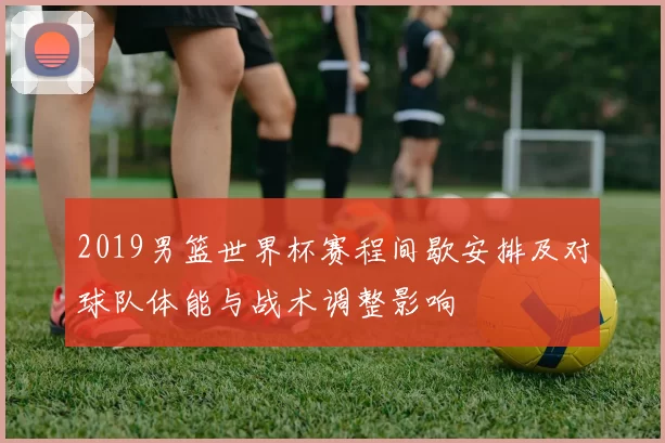 2019男篮世界杯赛程间歇安排及对球队体能与战术调整影响