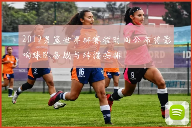 2019男篮世界杯赛程时间公布将影响球队备战与转播安排