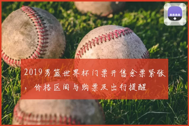 2019男篮世界杯门票开售余票紧张,价格区间与购票及出行提醒