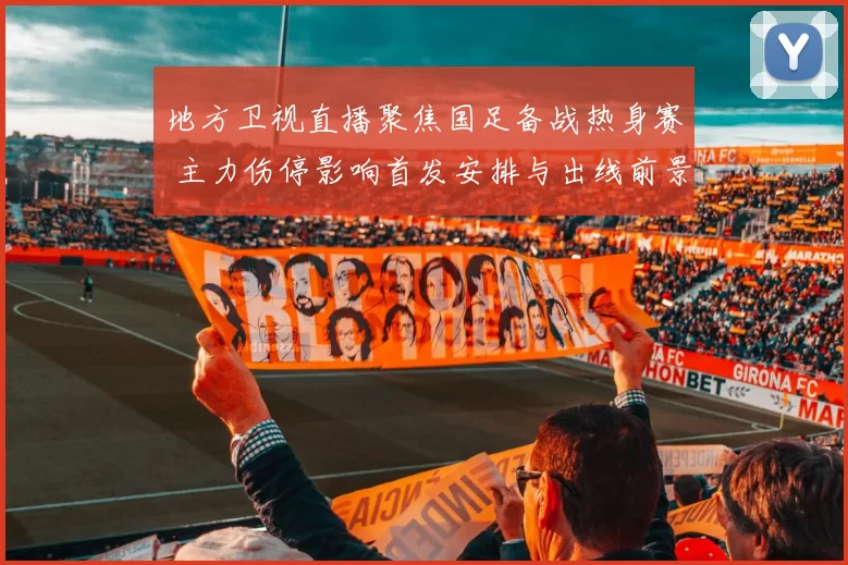 地方卫视直播聚焦国足备战热身赛 主力伤停影响首发安排与出线前景