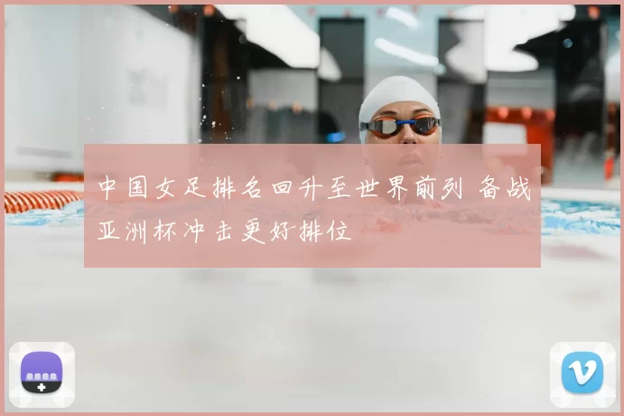 中国女足排名回升至世界前列 备战亚洲杯冲击更好排位