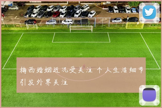 梅西婚姻近况受关注 个人生活细节引发外界关注