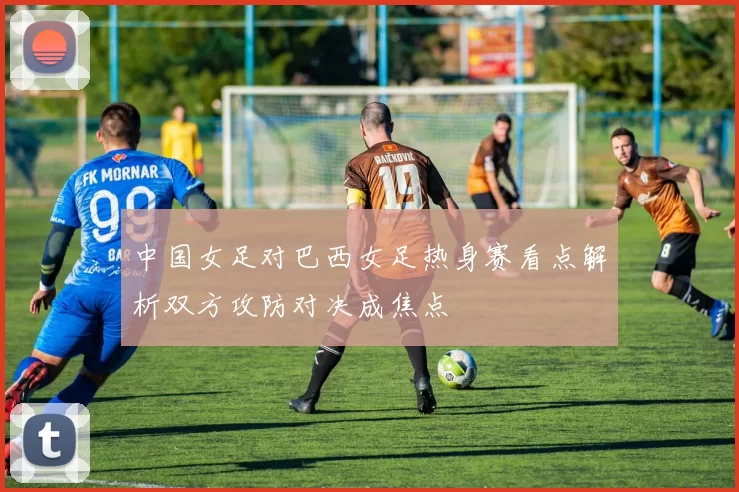 中国女足对巴西女足热身赛看点解析双方攻防对决成焦点