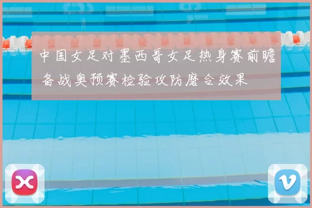 中国女足对墨西哥女足热身赛前瞻 备战奥预赛检验攻防磨合效果