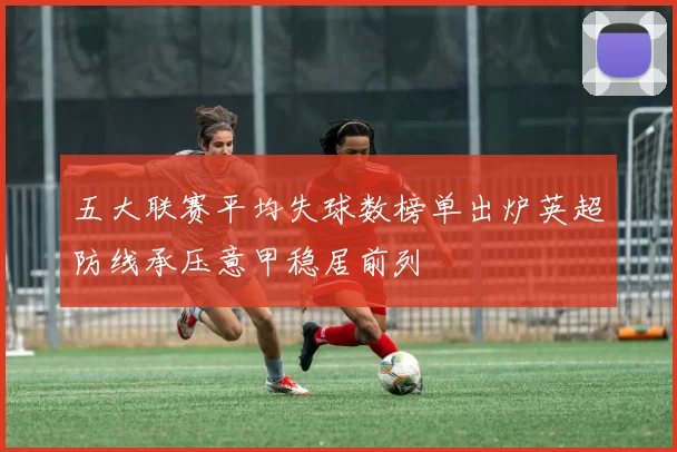 五大联赛平均失球数榜单出炉英超防线承压意甲稳居前列