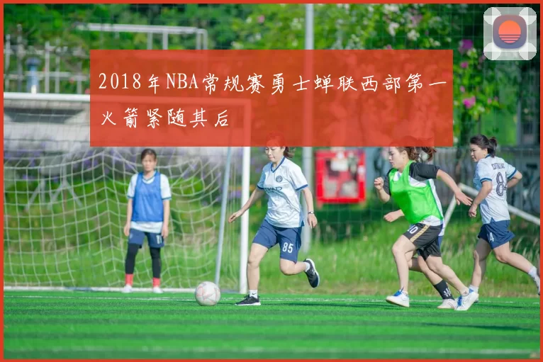 2018年NBA常规赛勇士蝉联西部第一火箭紧随其后