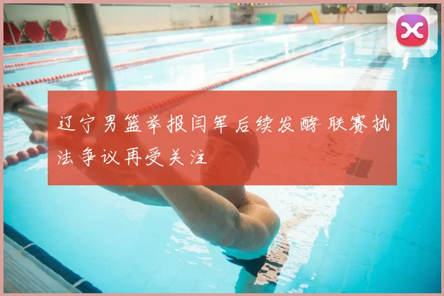 辽宁男篮举报闫军后续发酵 联赛执法争议再受关注