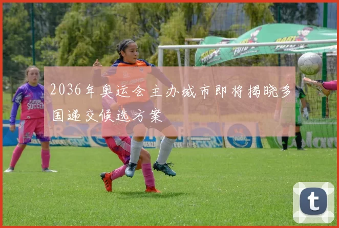 2036年奥运会主办城市即将揭晓多国递交候选方案