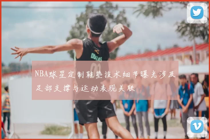 NBA球星定制鞋垫技术细节曝光涉及足部支撑与运动表现关联
