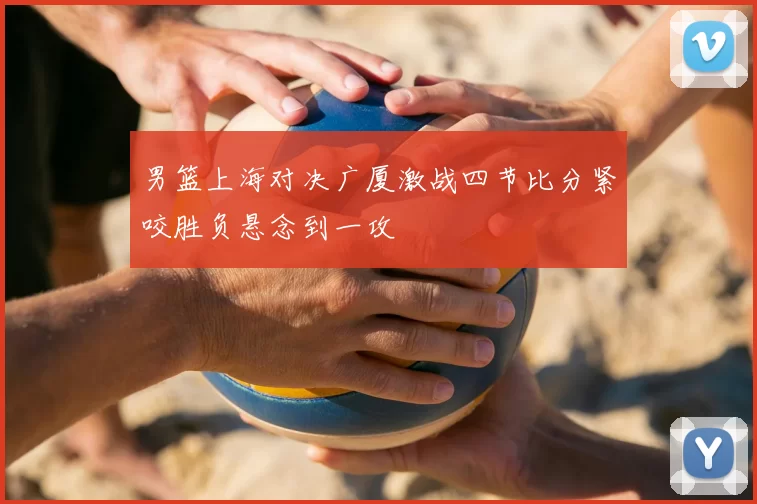 男篮上海对决广厦激战四节比分紧咬胜负悬念到一攻