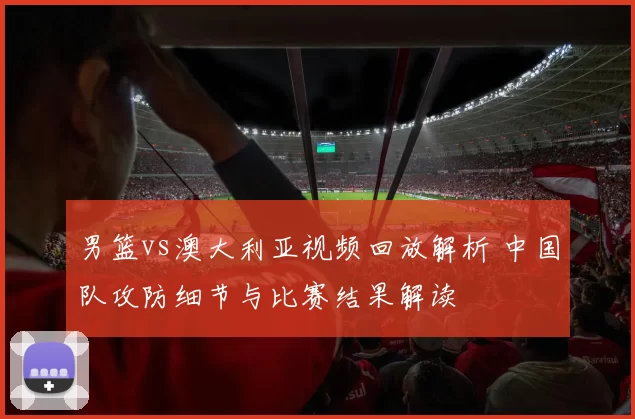 男篮vs澳大利亚视频回放解析 中国队攻防细节与比赛结果解读