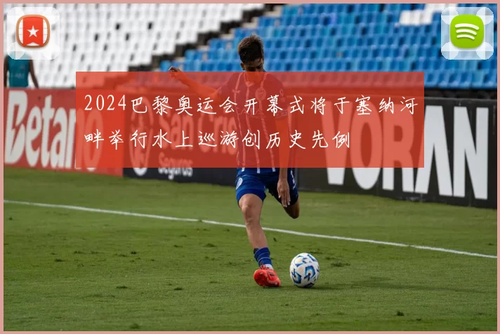2024巴黎奥运会开幕式将于塞纳河畔举行水上巡游创历史先例