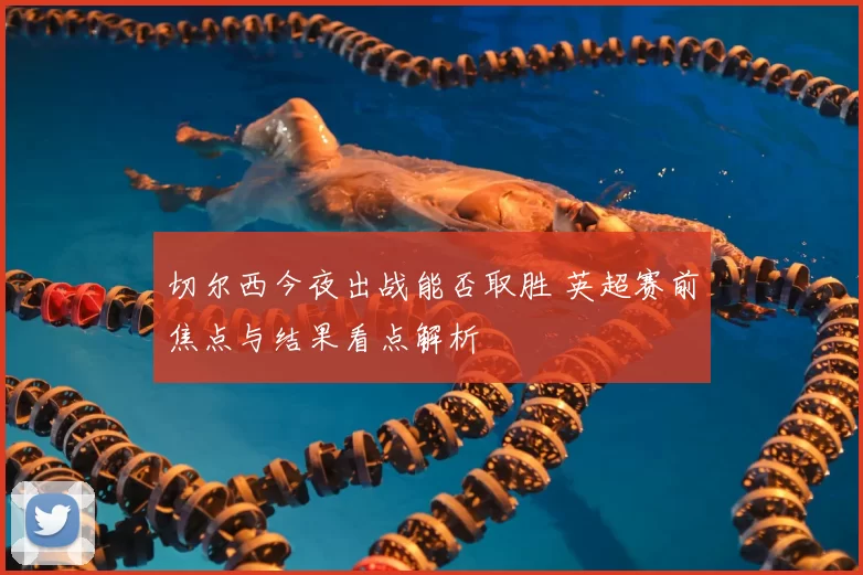 切尔西今夜出战能否取胜 英超赛前焦点与结果看点解析