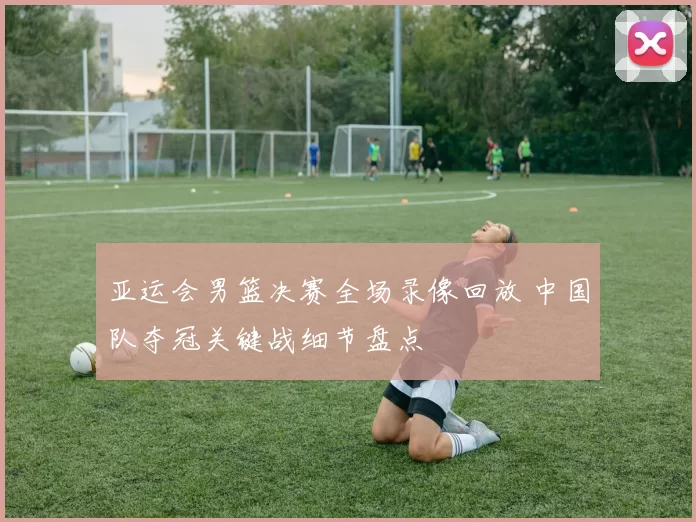 亚运会男篮决赛全场录像回放 中国队夺冠关键战细节盘点