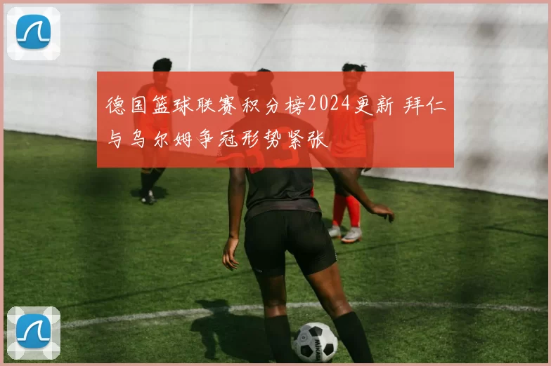 德国篮球联赛积分榜2024更新 拜仁与乌尔姆争冠形势紧张