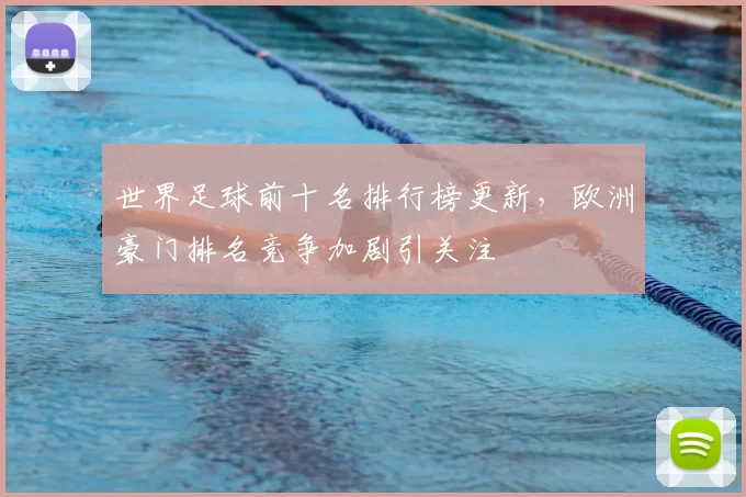 世界足球前十名排行榜更新，欧洲豪门排名竞争加剧引关注