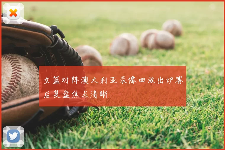 女篮对阵澳大利亚录像回放出炉赛后复盘焦点清晰
