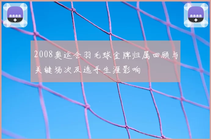 2008奥运会羽毛球金牌归属回顾与关键场次及选手生涯影响