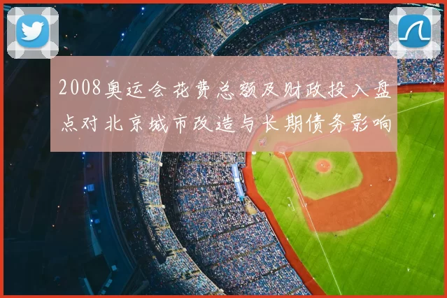 2008奥运会花费总额及财政投入盘点对北京城市改造与长期债务影响