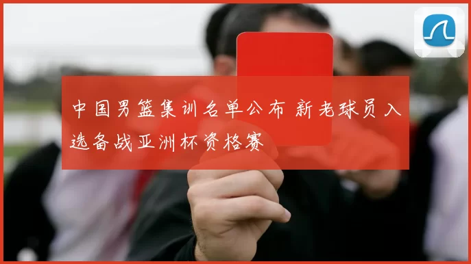中国男篮集训名单公布 新老球员入选备战亚洲杯资格赛