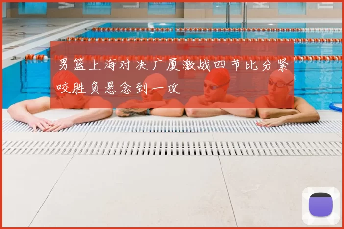 男篮上海对决广厦激战四节比分紧咬胜负悬念到一攻