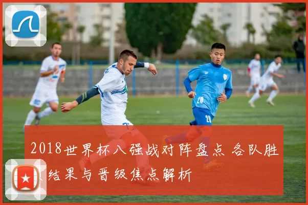 2018世界杯八强战对阵盘点 各队胜负结果与晋级焦点解析