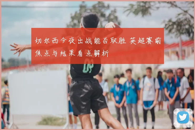 切尔西今夜出战能否取胜 英超赛前焦点与结果看点解析