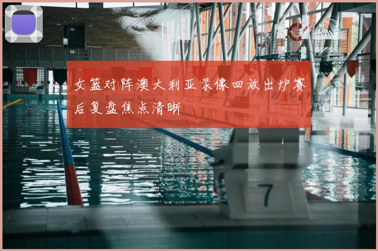 女篮对阵澳大利亚录像回放出炉赛后复盘焦点清晰