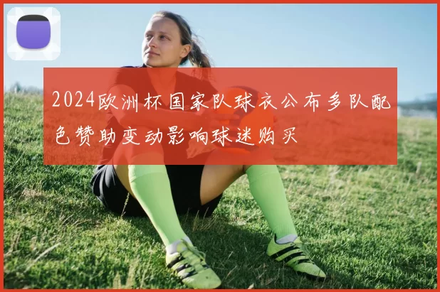 2024欧洲杯国家队球衣公布多队配色赞助变动影响球迷购买