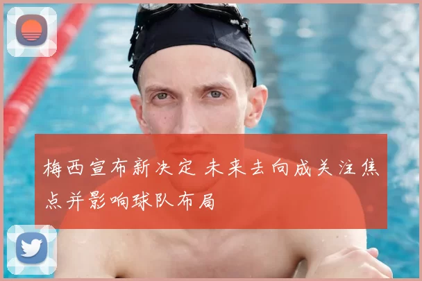 梅西宣布新决定 未来去向成关注焦点并影响球队布局