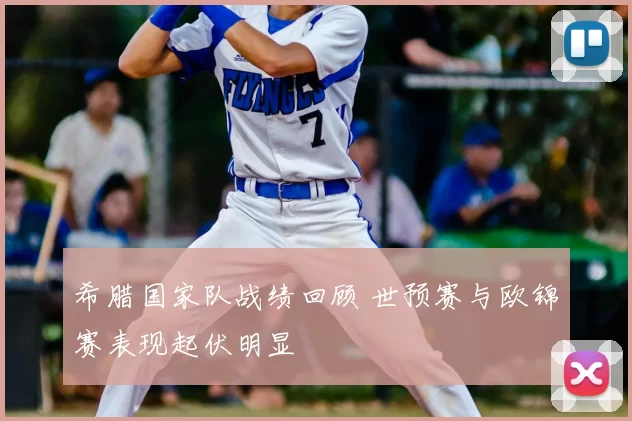 希腊国家队战绩回顾 世预赛与欧锦赛表现起伏明显