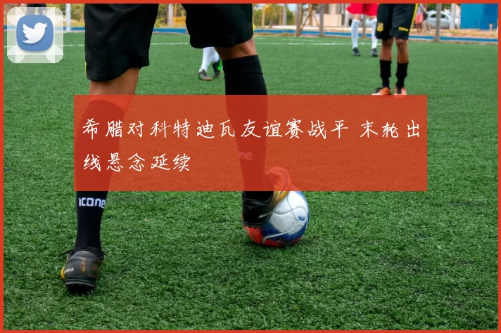 希腊对科特迪瓦友谊赛战平 末轮出线悬念延续