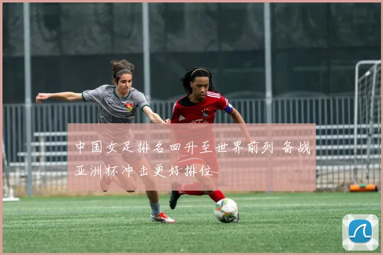 中国女足排名回升至世界前列 备战亚洲杯冲击更好排位