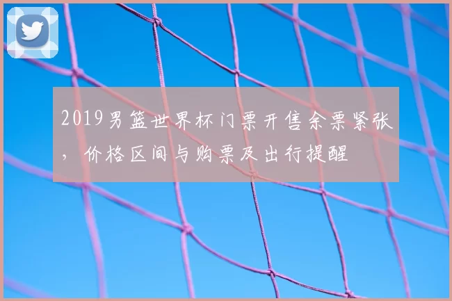 2019男篮世界杯门票开售余票紧张,价格区间与购票及出行提醒