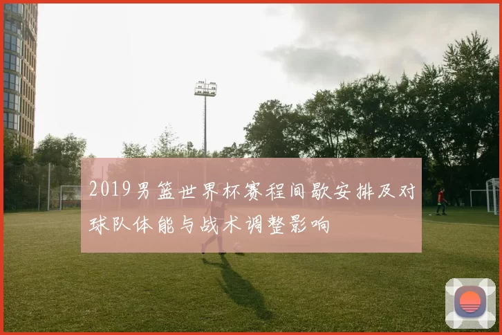 2019男篮世界杯赛程间歇安排及对球队体能与战术调整影响