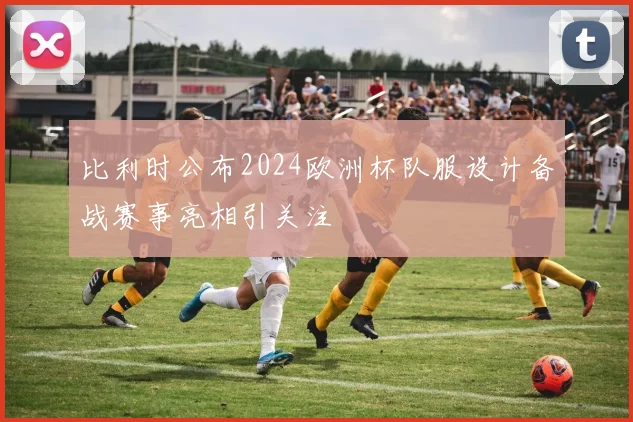 比利时公布2024欧洲杯队服设计备战赛事亮相引关注