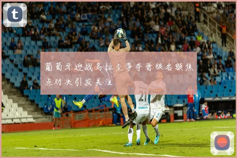 葡萄牙迎战乌拉圭争夺晋级名额焦点对决引发关注